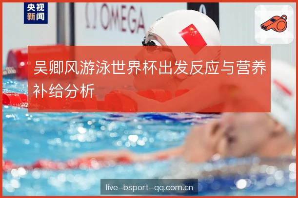 吴卿风游泳世界杯出发反应与营养补给分析
