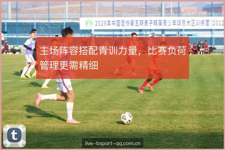 主场阵容搭配青训力量，比赛负荷管理更需精细